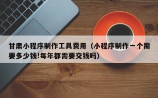 张掖甘肃小程序制作工具费用（小程序制作一个需要多少钱!每年都需要交钱吗）