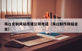 张掖海口定制网站搭建公司电话（海口制作网站企业）