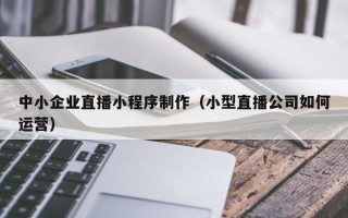 张掖中小企业直播小程序制作（小型直播公司如何运营）