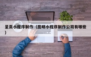 张掖呈贡小程序制作（昆明小程序制作公司有哪些）