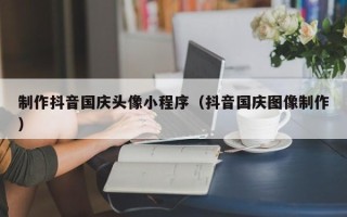 张掖制作抖音国庆头像小程序（抖音国庆图像制作）
