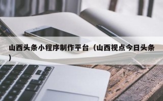 张掖山西头条小程序制作平台（山西视点今日头条）